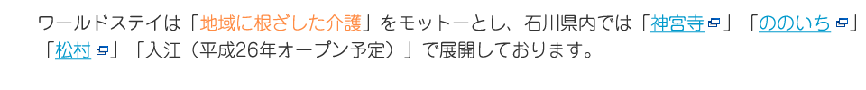 ワールドステイは「地域に根ざした介護」をモットーとし、石川県内では「神宮寺」「ののいち」「松村」「入江（平成26年オープン予定）」で展開しております。
